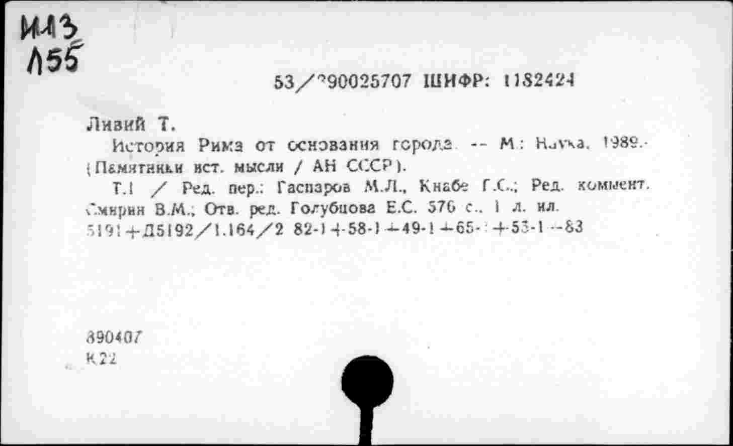 ﻿ИЛЗ t\5%
53/',90025707 ШИФР: 1)8242-1
Ливий T.
История Рима от основания города -- М: Нигка. 1989,-■ Пбмягнкки ист. мысли / АН СССР).
Т.1 / Ред. пер.: Гаспаров М.Л.. Кнабе Г.С.; Ред. коммент. Смирин В.М., Отв. ред. Голубцова ЕС. 570 с.. I л. ил '191 +Д5192/1.164/2 82-1 4-58-1-^49-1 -4-65- -4- 55-1 -83
39040Z
И 22